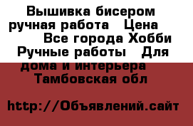 Вышивка бисером, ручная работа › Цена ­ 15 000 - Все города Хобби. Ручные работы » Для дома и интерьера   . Тамбовская обл.